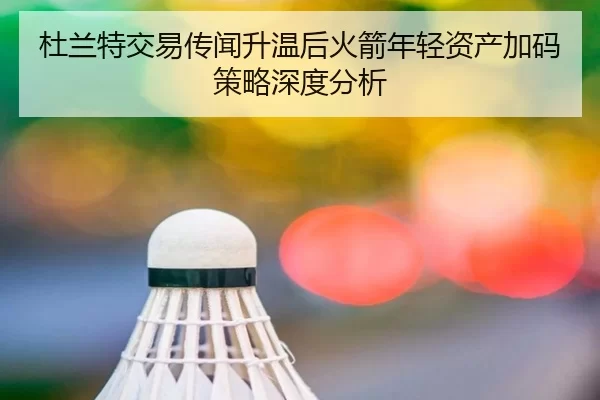 杜兰特交易传闻升温后火箭年轻资产加码策略深度分析
